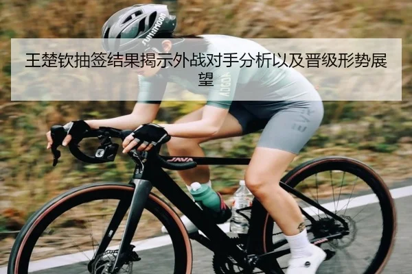 王楚钦抽签结果揭示外战对手分析以及晋级形势展望